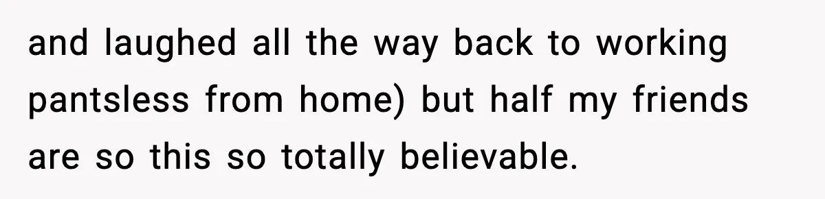 and laughed all the way back to working pantsless from home) but half my friends are so this so totally believable.