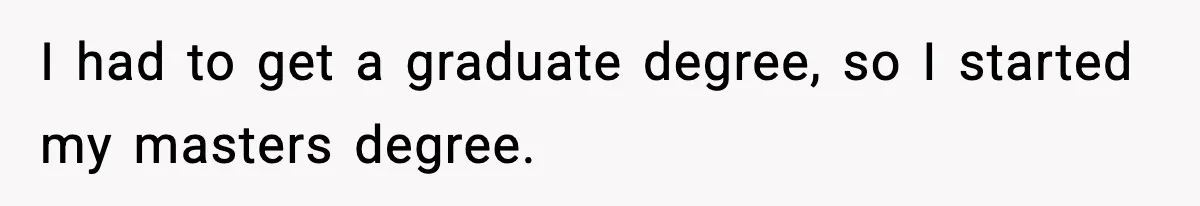 I had to get a graduate degree, so I started my masters degree.
