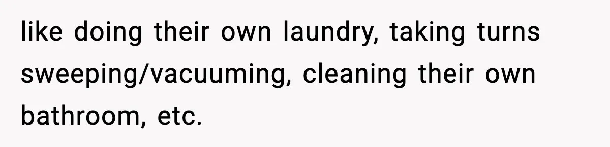 like doing their own laundry, taking turns sweeping/vacuuming, cleaning their own bathroom, etc.