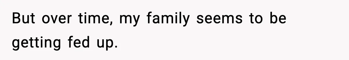 But over time, my family seems to be getting fed up.