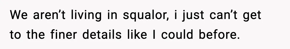 We aren’t living in squalor, i just can’t get to the finer details like I could before.