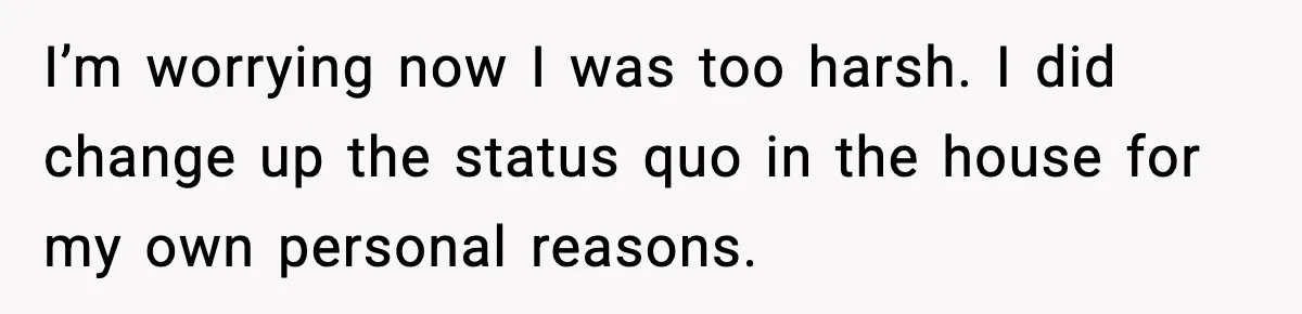 I’m worrying now I was too harsh. I did change up the status quo in the house for my own personal reasons.