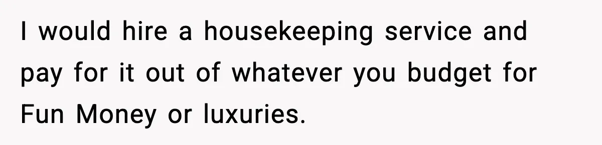 I would hire a housekeeping service and pay for it out of whatever you budget for Fun Money or luxuries.