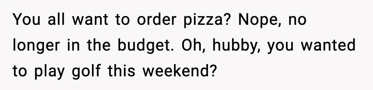 You all want to order pizza? Nope, no longer in the budget. Oh, hubby, you wanted to play golf this weekend?