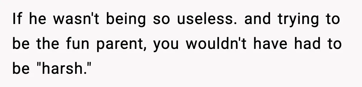 If he wasn't being so useless. and trying to be the fun parent, you wouldn't have had to be "harsh."