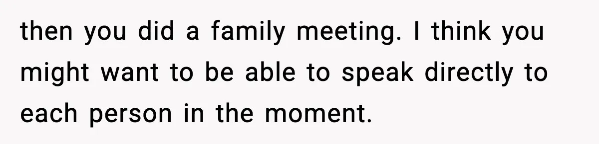 then you did a family meeting. I think you might want to be able to speak directly to each person in the moment.