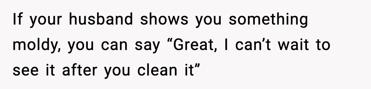If your husband shows you something moldy, you can say “Great, I can’t wait to see it after you clean it”