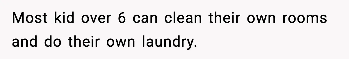 Most kid over 6 can clean their own rooms and do their own laundry.