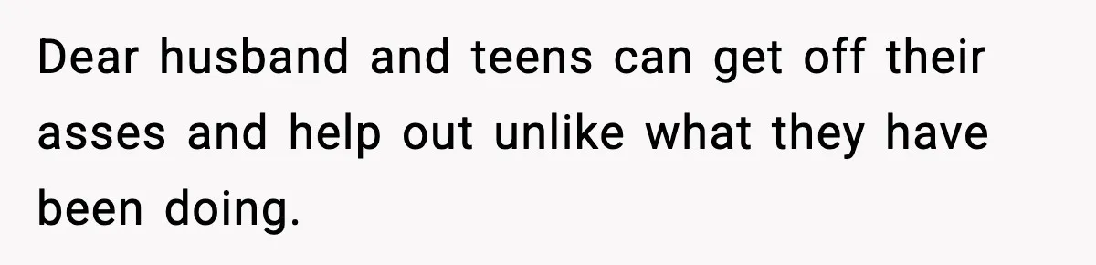 Dear husband and teens can get off their asses and help out unlike what they have been doing.