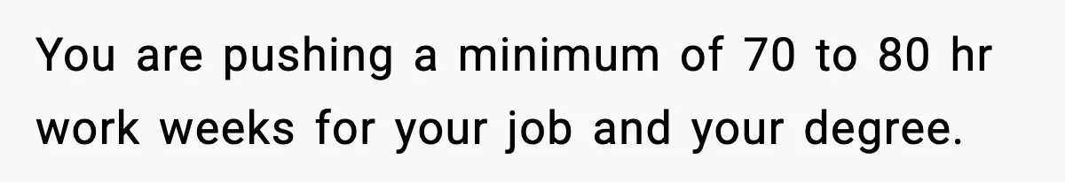 You are pushing a minimum of 70 to 80 hr work weeks for your job and your degree.