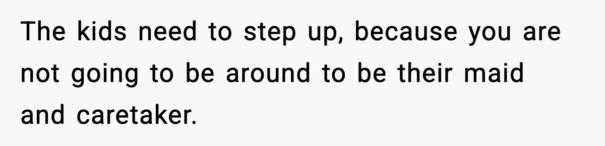 The kids need to step up, because you are not going to be around to be their maid and caretaker.