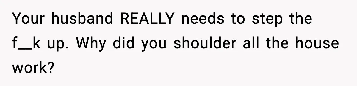 Your husband REALLY needs to step the f__k up. Why did you shoulder all the house work?