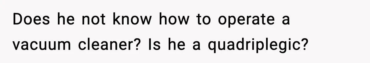 Does he not know how to operate a vacuum cleaner? Is he a quadriplegic?