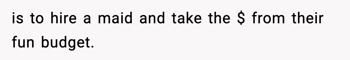 is to hire a maid and take the $ from their fun budget.