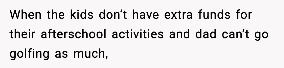 When the kids don’t have extra funds for their afterschool activities and dad can’t go golfing as much,