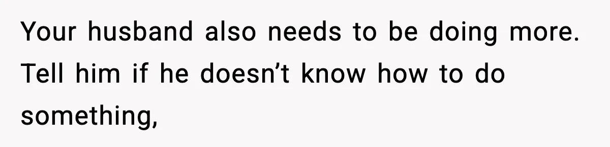 Your husband also needs to be doing more. Tell him if he doesn’t know how to do something,