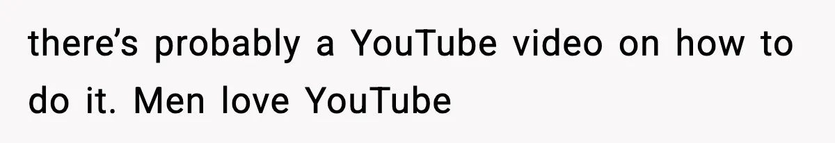 there’s probably a YouTube video on how to do it. Men love YouTube