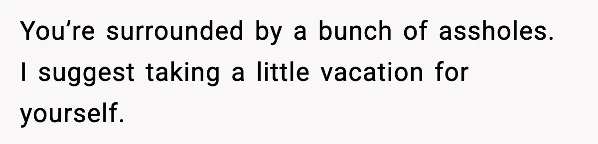 You’re surrounded by a bunch of assholes. I suggest taking a little vacation for yourself.