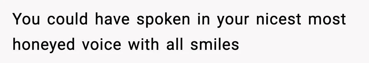 You could have spoken in your nicest most honeyed voice with all smiles