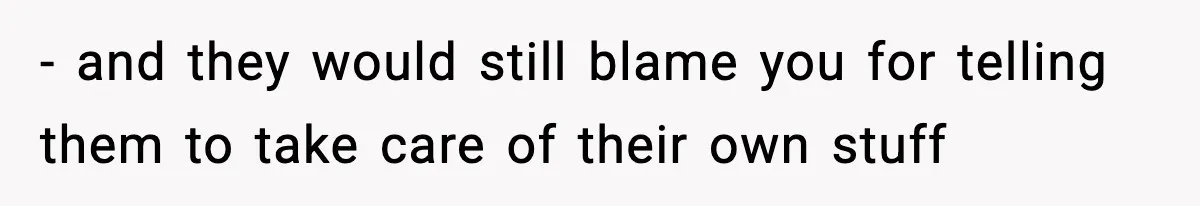 - and they would still blame you for telling them to take care of their own stuff