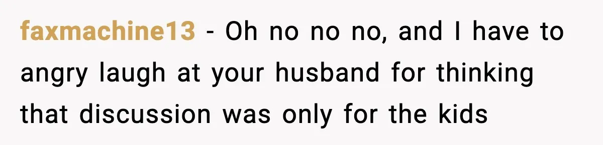 faxmachine13 − Oh no no no, and I have to angry laugh at your husband for thinking that discussion was only for the kids