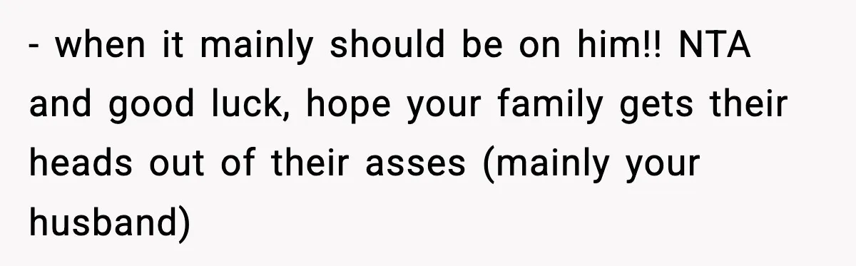 - when it mainly should be on him!! NTA and good luck, hope your family gets their heads out of their asses (mainly your husband)