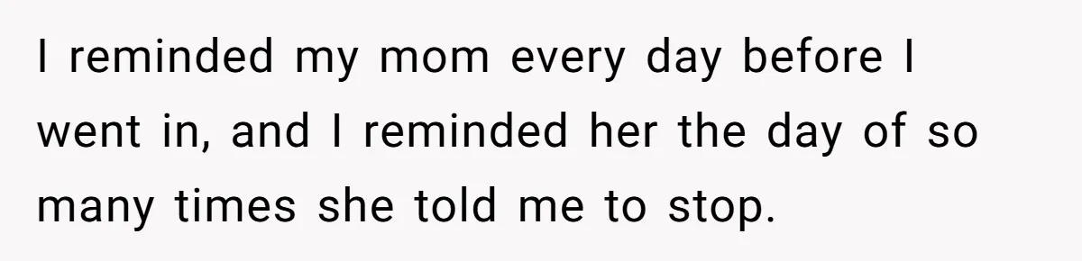 I reminded my mom every day before I went in, and I reminded her the day of so many times she told me to stop.