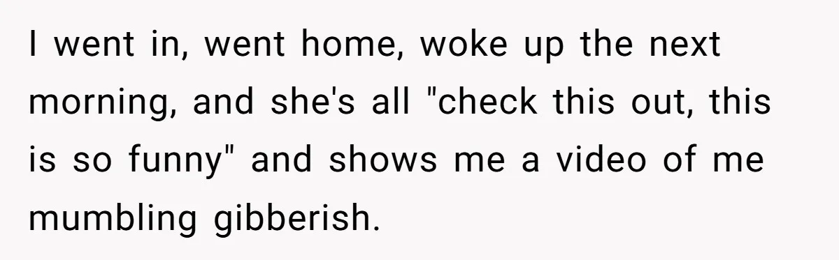 I went in, went home, woke up the next morning, and she's all "check this out, this is so funny" and shows me a video of me mumbling gibberish.