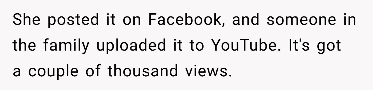 She posted it on Facebook, and someone in the family uploaded it to YouTube. It's got a couple of thousand views.