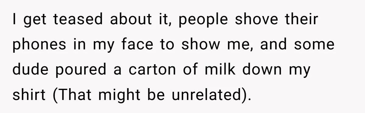 I get teased about it, people shove their phones in my face to show me, and some dude poured a carton of milk down my shirt (That might be unrelated).