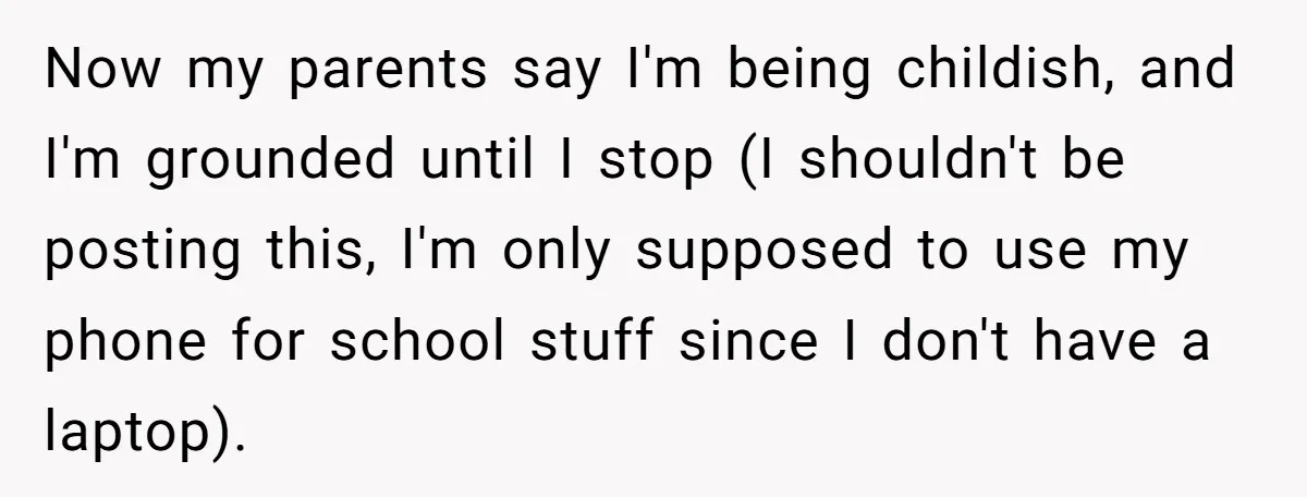 Now my parents say I'm being childish, and I'm grounded until I stop (I shouldn't be posting this, I'm only supposed to use my phone for school stuff since I...