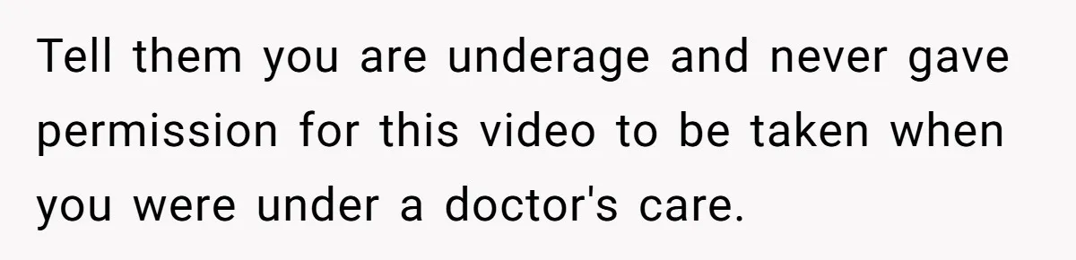 Tell them you are underage and never gave permission for this video to be taken when you were under a doctor's care.