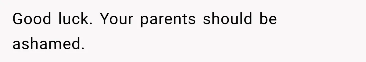 Good luck. Your parents should be ashamed.