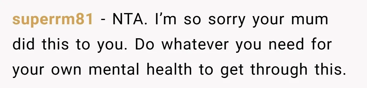 superrm81 − NTA. I’m so sorry your mum did this to you. Do whatever you need for your own mental health to get through this.