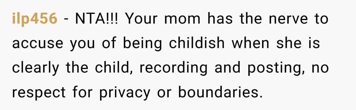 ilp456 − NTA!!! Your mom has the nerve to accuse you of being childish when she is clearly the child, recording and posting, no respect for privacy or boundaries.