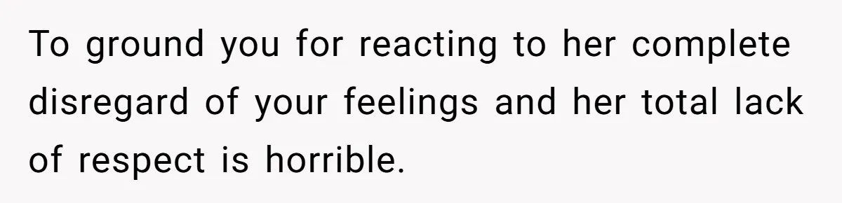 To ground you for reacting to her complete disregard of your feelings and her total lack of respect is horrible.