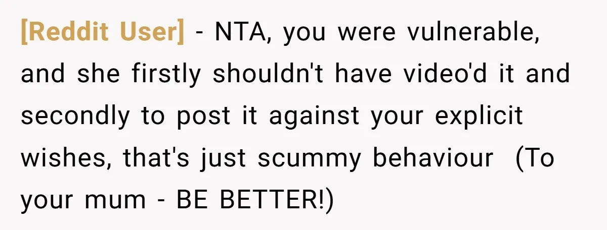 [Reddit User] − NTA, you were vulnerable, and she firstly shouldn't have video'd it and secondly to post it against your explicit wishes, that's just scummy behaviour ​ (To your...