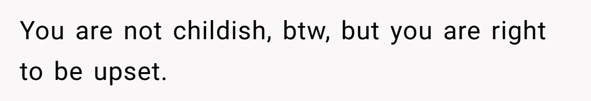 You are not childish, btw, but you are right to be upset.