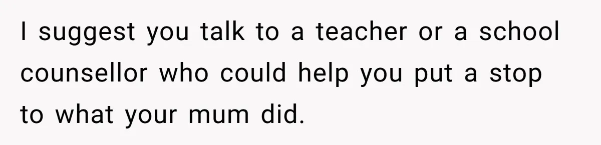 I suggest you talk to a teacher or a school counsellor who could help you put a stop to what your mum did.