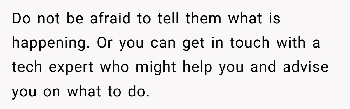 Do not be afraid to tell them what is happening. Or you can get in touch with a tech expert who might help you and advise you on what to...