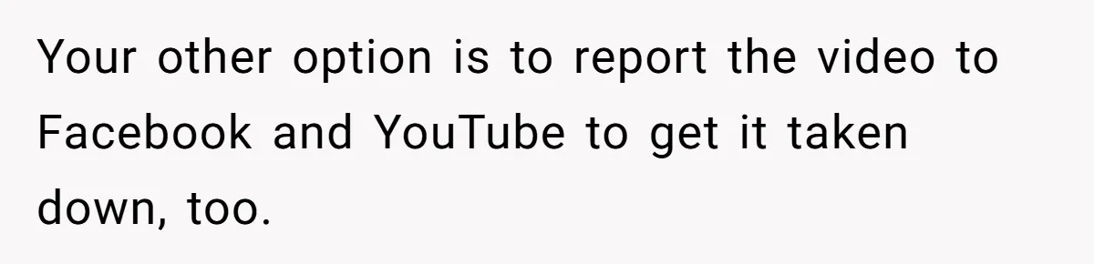 Your other option is to report the video to Facebook and YouTube to get it taken down, too.