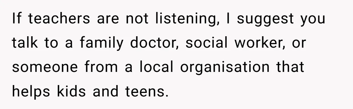 If teachers are not listening, I suggest you talk to a family doctor, social worker, or someone from a local organisation that helps kids and teens.