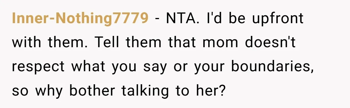 Inner-Nothing7779 − NTA. I'd be upfront with them. Tell them that mom doesn't respect what you say or your boundaries, so why bother talking to her?