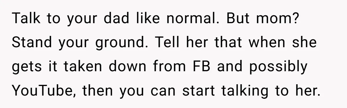 Talk to your dad like normal. But mom? Stand your ground. Tell her that when she gets it taken down from FB and possibly YouTube, then you can start talking...
