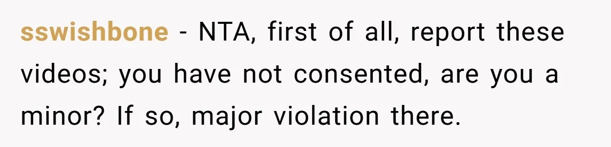 sswishbone − NTA, first of all, report these videos; you have not consented, are you a minor? If so, major violation there.