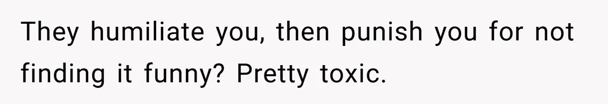 They humiliate you, then punish you for not finding it funny? Pretty toxic.