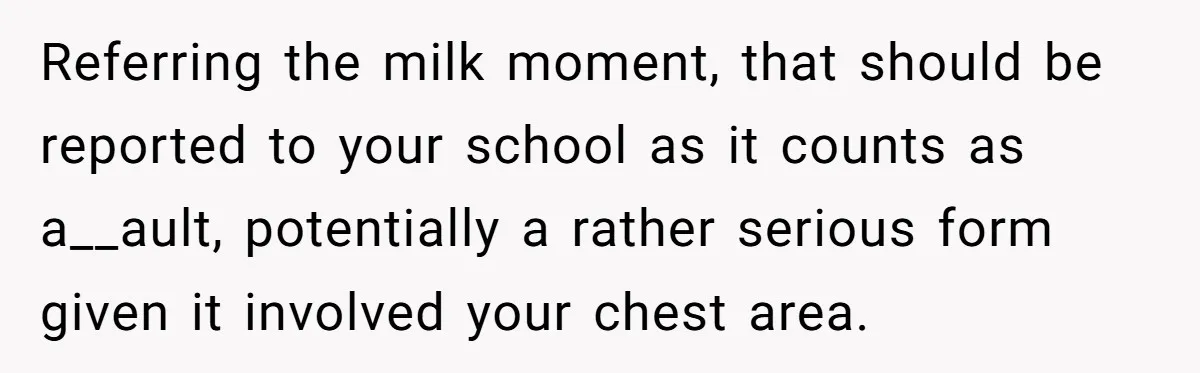 Referring the milk moment, that should be reported to your school as it counts as a__ault, potentially a rather serious form given it involved your chest area.