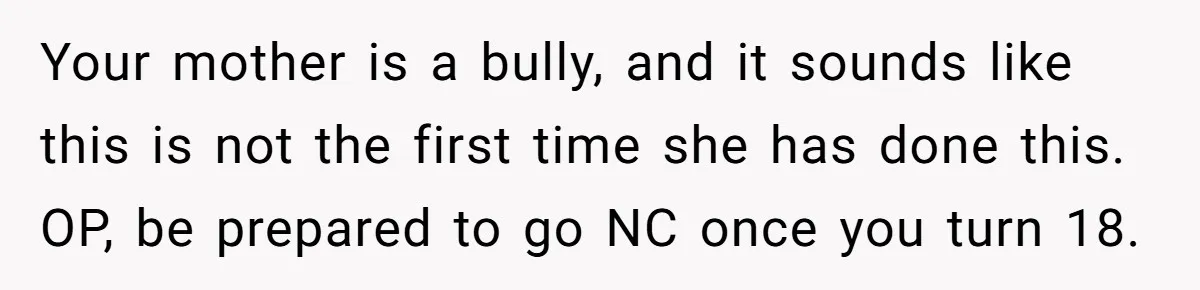 Your mother is a bully, and it sounds like this is not the first time she has done this. OP, be prepared to go NC once you turn 18.