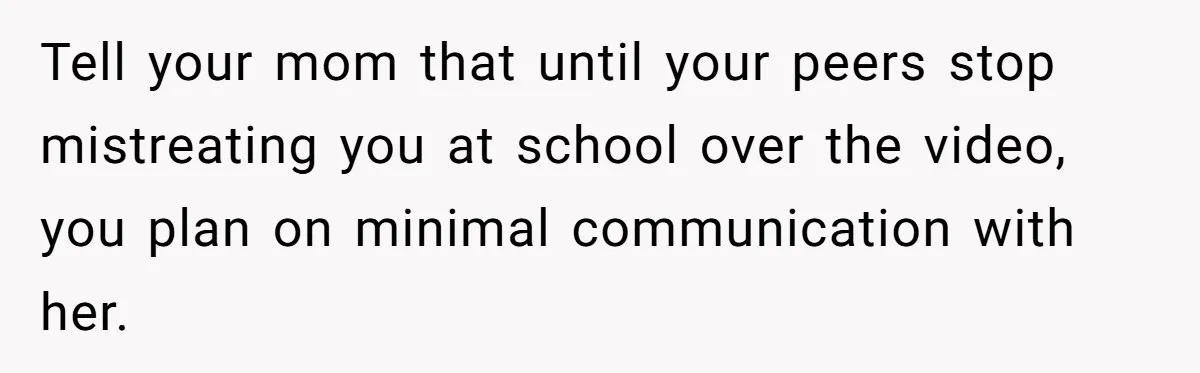 Tell your mom that until your peers stop mistreating you at school over the video, you plan on minimal communication with her.