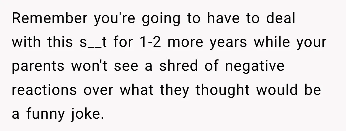 Remember you're going to have to deal with this s__t for 1-2 more years while your parents won't see a shred of negative reactions over what they thought would be...